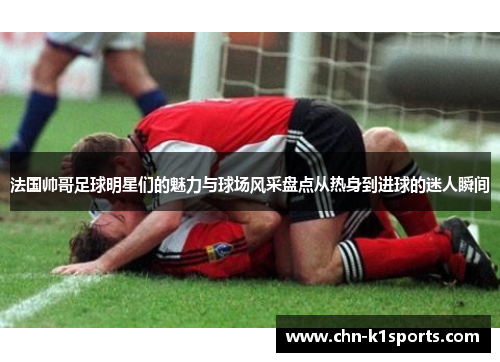 法国帅哥足球明星们的魅力与球场风采盘点从热身到进球的迷人瞬间 法国帅哥足球明星们的魅力与球场风采盘点从热身到进球的迷人瞬间