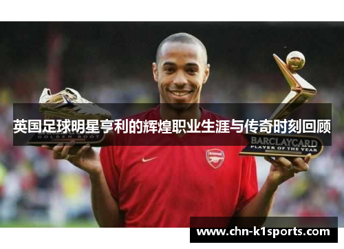 英国足球明星亨利的辉煌职业生涯与传奇时刻回顾